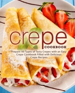 Crepe Cookbook: Prepare All Types of Tasty Crepes with an Easy Crepe Cookbook Filled with Delicious Crepe Recipes