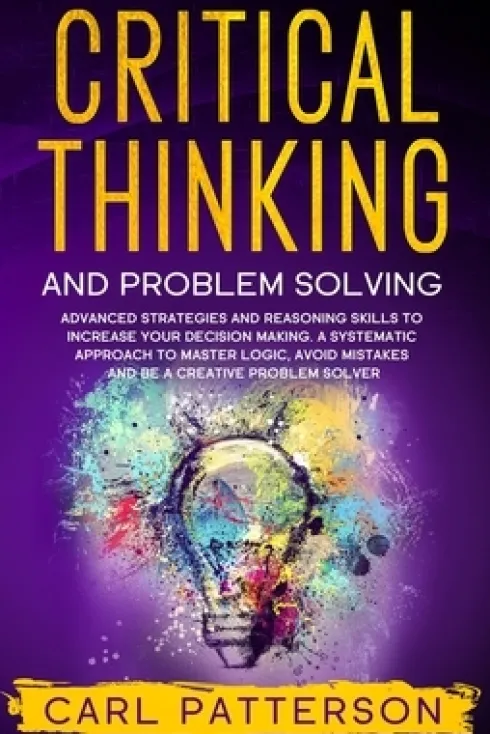 Critical Thinking And Problem Solving: Advanced Strategies and Reasoning Skills to Increase Your Decision Making. A Systematic Approach to Master Logi