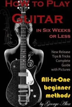 How to Play Guitar in Six Weeks or Less: All-In-One Beginner Methods