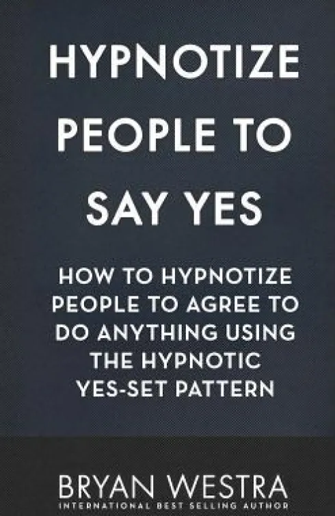 Hypnotize People To Say Yes: How To Hypnotize People To Agree To Do Anything Using The Hypnotic Yes-Set Pattern