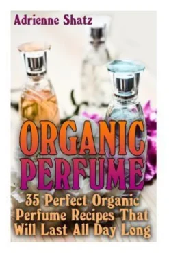 Organic Perfume: 35 Perfect Organic Perfume Recipes That Will Last All Day Long: (Aromatherapy, Essential Oils, Homemade Perfume)