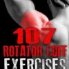 107 Rotator Cuff Exercises: To Build, Protect and Maintain a Healthy Rotator Cuff For Life