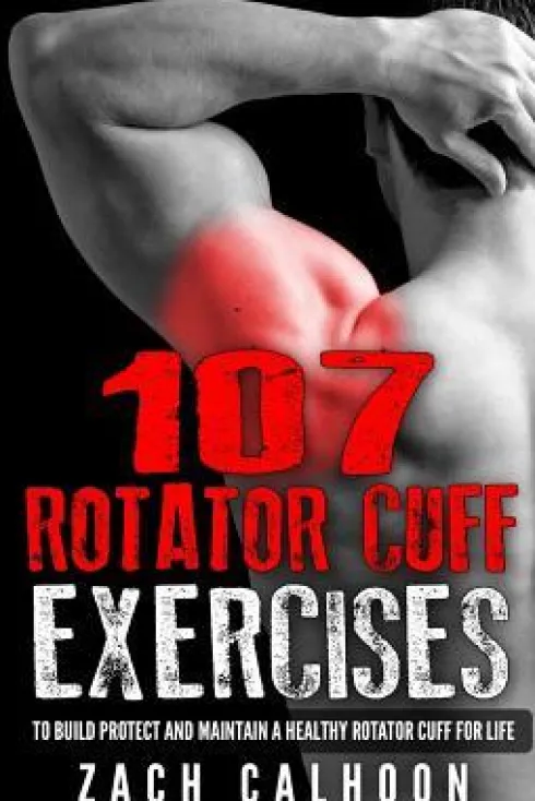 107 Rotator Cuff Exercises: To Build, Protect and Maintain a Healthy Rotator Cuff For Life